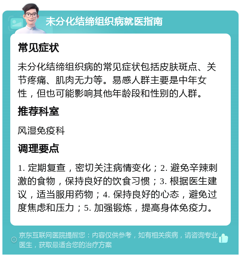 未分化结缔组织病就医指南 常见症状 未分化结缔组织病的常见症状包括皮肤斑点、关节疼痛、肌肉无力等。易感人群主要是中年女性，但也可能影响其他年龄段和性别的人群。 推荐科室 风湿免疫科 调理要点 1. 定期复查，密切关注病情变化；2. 避免辛辣刺激的食物，保持良好的饮食习惯；3. 根据医生建议，适当服用药物；4. 保持良好的心态，避免过度焦虑和压力；5. 加强锻炼，提高身体免疫力。