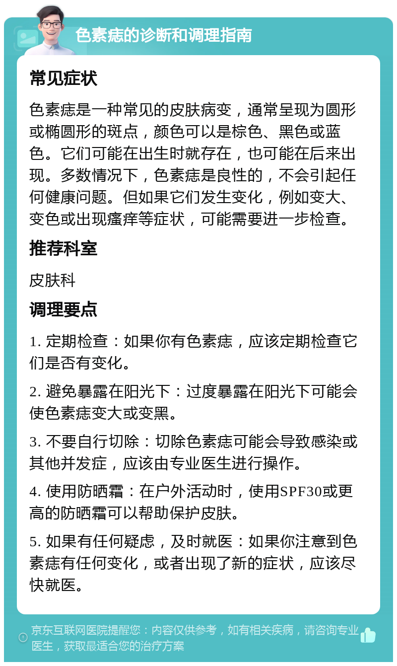 色素痣的诊断和调理指南 常见症状 色素痣是一种常见的皮肤病变，通常呈现为圆形或椭圆形的斑点，颜色可以是棕色、黑色或蓝色。它们可能在出生时就存在，也可能在后来出现。多数情况下，色素痣是良性的，不会引起任何健康问题。但如果它们发生变化，例如变大、变色或出现瘙痒等症状，可能需要进一步检查。 推荐科室 皮肤科 调理要点 1. 定期检查：如果你有色素痣，应该定期检查它们是否有变化。 2. 避免暴露在阳光下：过度暴露在阳光下可能会使色素痣变大或变黑。 3. 不要自行切除：切除色素痣可能会导致感染或其他并发症，应该由专业医生进行操作。 4. 使用防晒霜：在户外活动时，使用SPF30或更高的防晒霜可以帮助保护皮肤。 5. 如果有任何疑虑，及时就医：如果你注意到色素痣有任何变化，或者出现了新的症状，应该尽快就医。