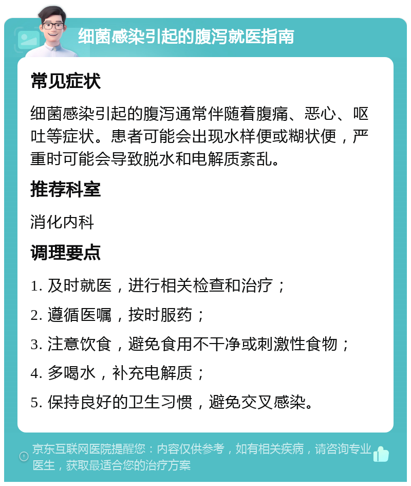 细菌感染引起的腹泻就医指南 常见症状 细菌感染引起的腹泻通常伴随着腹痛、恶心、呕吐等症状。患者可能会出现水样便或糊状便，严重时可能会导致脱水和电解质紊乱。 推荐科室 消化内科 调理要点 1. 及时就医，进行相关检查和治疗； 2. 遵循医嘱，按时服药； 3. 注意饮食，避免食用不干净或刺激性食物； 4. 多喝水，补充电解质； 5. 保持良好的卫生习惯，避免交叉感染。