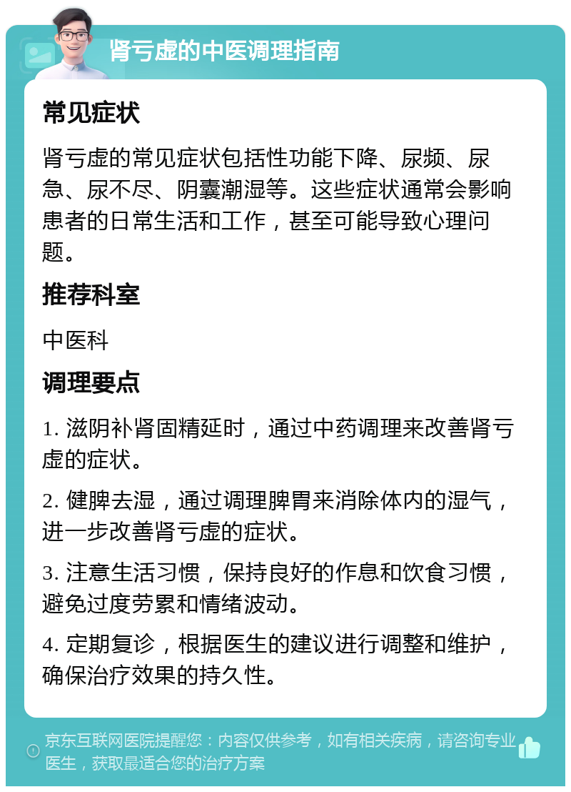 肾亏虚的中医调理指南 常见症状 肾亏虚的常见症状包括性功能下降、尿频、尿急、尿不尽、阴囊潮湿等。这些症状通常会影响患者的日常生活和工作，甚至可能导致心理问题。 推荐科室 中医科 调理要点 1. 滋阴补肾固精延时，通过中药调理来改善肾亏虚的症状。 2. 健脾去湿，通过调理脾胃来消除体内的湿气，进一步改善肾亏虚的症状。 3. 注意生活习惯，保持良好的作息和饮食习惯，避免过度劳累和情绪波动。 4. 定期复诊，根据医生的建议进行调整和维护，确保治疗效果的持久性。