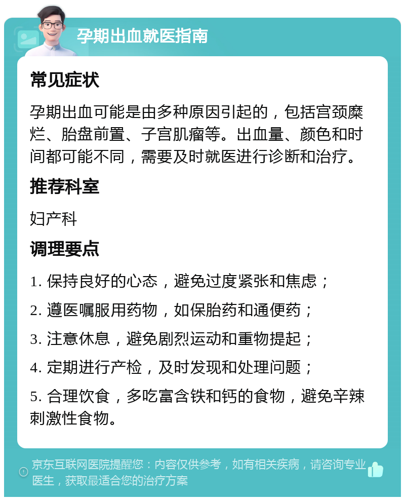 孕期出血就医指南 常见症状 孕期出血可能是由多种原因引起的，包括宫颈糜烂、胎盘前置、子宫肌瘤等。出血量、颜色和时间都可能不同，需要及时就医进行诊断和治疗。 推荐科室 妇产科 调理要点 1. 保持良好的心态，避免过度紧张和焦虑； 2. 遵医嘱服用药物，如保胎药和通便药； 3. 注意休息，避免剧烈运动和重物提起； 4. 定期进行产检，及时发现和处理问题； 5. 合理饮食，多吃富含铁和钙的食物，避免辛辣刺激性食物。