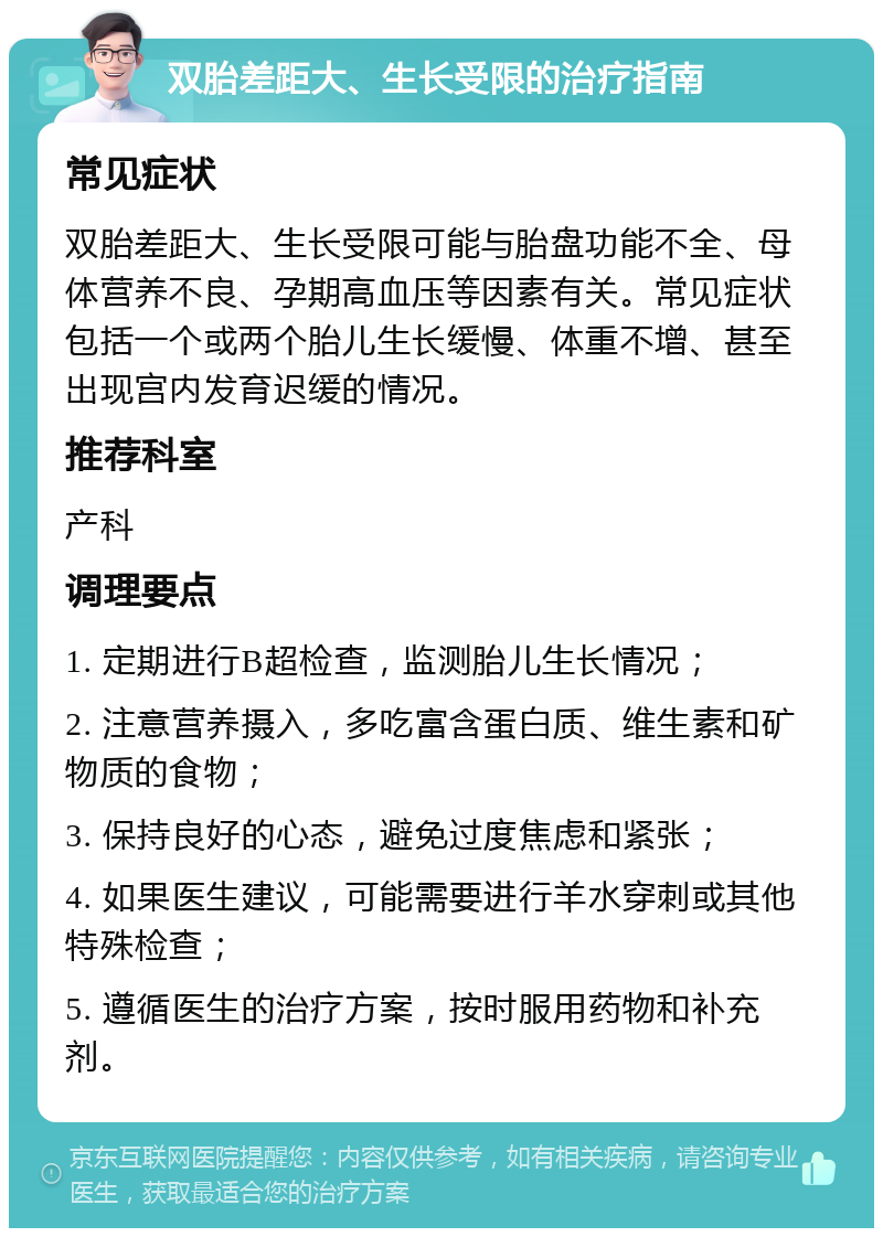 双胎差距大、生长受限的治疗指南 常见症状 双胎差距大、生长受限可能与胎盘功能不全、母体营养不良、孕期高血压等因素有关。常见症状包括一个或两个胎儿生长缓慢、体重不增、甚至出现宫内发育迟缓的情况。 推荐科室 产科 调理要点 1. 定期进行B超检查，监测胎儿生长情况； 2. 注意营养摄入，多吃富含蛋白质、维生素和矿物质的食物； 3. 保持良好的心态，避免过度焦虑和紧张； 4. 如果医生建议，可能需要进行羊水穿刺或其他特殊检查； 5. 遵循医生的治疗方案，按时服用药物和补充剂。