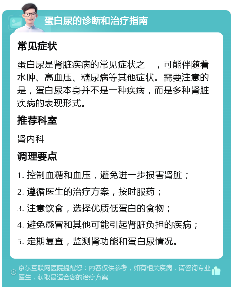 蛋白尿的诊断和治疗指南 常见症状 蛋白尿是肾脏疾病的常见症状之一，可能伴随着水肿、高血压、糖尿病等其他症状。需要注意的是，蛋白尿本身并不是一种疾病，而是多种肾脏疾病的表现形式。 推荐科室 肾内科 调理要点 1. 控制血糖和血压，避免进一步损害肾脏； 2. 遵循医生的治疗方案，按时服药； 3. 注意饮食，选择优质低蛋白的食物； 4. 避免感冒和其他可能引起肾脏负担的疾病； 5. 定期复查，监测肾功能和蛋白尿情况。