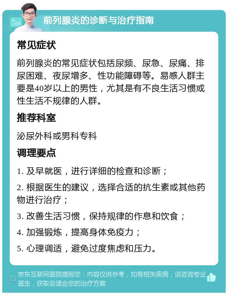 前列腺炎的诊断与治疗指南 常见症状 前列腺炎的常见症状包括尿频、尿急、尿痛、排尿困难、夜尿增多、性功能障碍等。易感人群主要是40岁以上的男性，尤其是有不良生活习惯或性生活不规律的人群。 推荐科室 泌尿外科或男科专科 调理要点 1. 及早就医，进行详细的检查和诊断； 2. 根据医生的建议，选择合适的抗生素或其他药物进行治疗； 3. 改善生活习惯，保持规律的作息和饮食； 4. 加强锻炼，提高身体免疫力； 5. 心理调适，避免过度焦虑和压力。