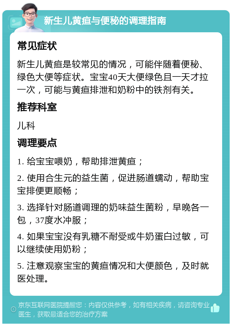 新生儿黄疸与便秘的调理指南 常见症状 新生儿黄疸是较常见的情况，可能伴随着便秘、绿色大便等症状。宝宝40天大便绿色且一天才拉一次，可能与黄疸排泄和奶粉中的铁剂有关。 推荐科室 儿科 调理要点 1. 给宝宝喂奶，帮助排泄黄疸； 2. 使用合生元的益生菌，促进肠道蠕动，帮助宝宝排便更顺畅； 3. 选择针对肠道调理的奶味益生菌粉，早晚各一包，37度水冲服； 4. 如果宝宝没有乳糖不耐受或牛奶蛋白过敏，可以继续使用奶粉； 5. 注意观察宝宝的黄疸情况和大便颜色，及时就医处理。