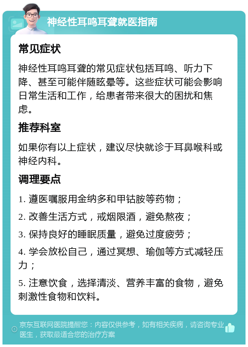 神经性耳鸣耳聋就医指南 常见症状 神经性耳鸣耳聋的常见症状包括耳鸣、听力下降、甚至可能伴随眩晕等。这些症状可能会影响日常生活和工作，给患者带来很大的困扰和焦虑。 推荐科室 如果你有以上症状，建议尽快就诊于耳鼻喉科或神经内科。 调理要点 1. 遵医嘱服用金纳多和甲钴胺等药物； 2. 改善生活方式，戒烟限酒，避免熬夜； 3. 保持良好的睡眠质量，避免过度疲劳； 4. 学会放松自己，通过冥想、瑜伽等方式减轻压力； 5. 注意饮食，选择清淡、营养丰富的食物，避免刺激性食物和饮料。