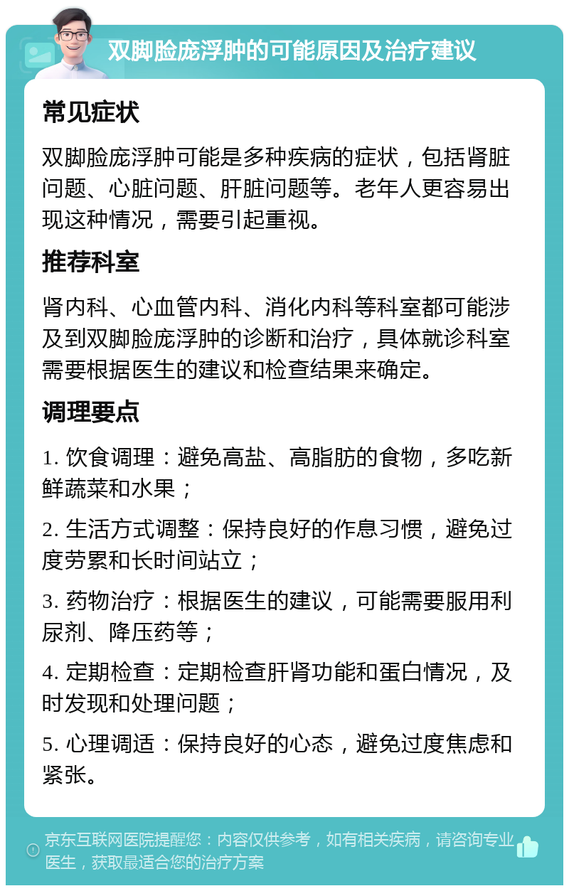 双脚脸庞浮肿的可能原因及治疗建议 常见症状 双脚脸庞浮肿可能是多种疾病的症状，包括肾脏问题、心脏问题、肝脏问题等。老年人更容易出现这种情况，需要引起重视。 推荐科室 肾内科、心血管内科、消化内科等科室都可能涉及到双脚脸庞浮肿的诊断和治疗，具体就诊科室需要根据医生的建议和检查结果来确定。 调理要点 1. 饮食调理：避免高盐、高脂肪的食物，多吃新鲜蔬菜和水果； 2. 生活方式调整：保持良好的作息习惯，避免过度劳累和长时间站立； 3. 药物治疗：根据医生的建议，可能需要服用利尿剂、降压药等； 4. 定期检查：定期检查肝肾功能和蛋白情况，及时发现和处理问题； 5. 心理调适：保持良好的心态，避免过度焦虑和紧张。