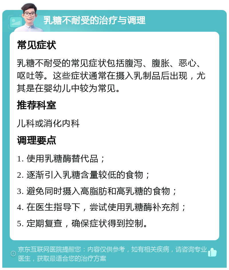 乳糖不耐受的治疗与调理 常见症状 乳糖不耐受的常见症状包括腹泻、腹胀、恶心、呕吐等。这些症状通常在摄入乳制品后出现，尤其是在婴幼儿中较为常见。 推荐科室 儿科或消化内科 调理要点 1. 使用乳糖酶替代品； 2. 逐渐引入乳糖含量较低的食物； 3. 避免同时摄入高脂肪和高乳糖的食物； 4. 在医生指导下，尝试使用乳糖酶补充剂； 5. 定期复查，确保症状得到控制。