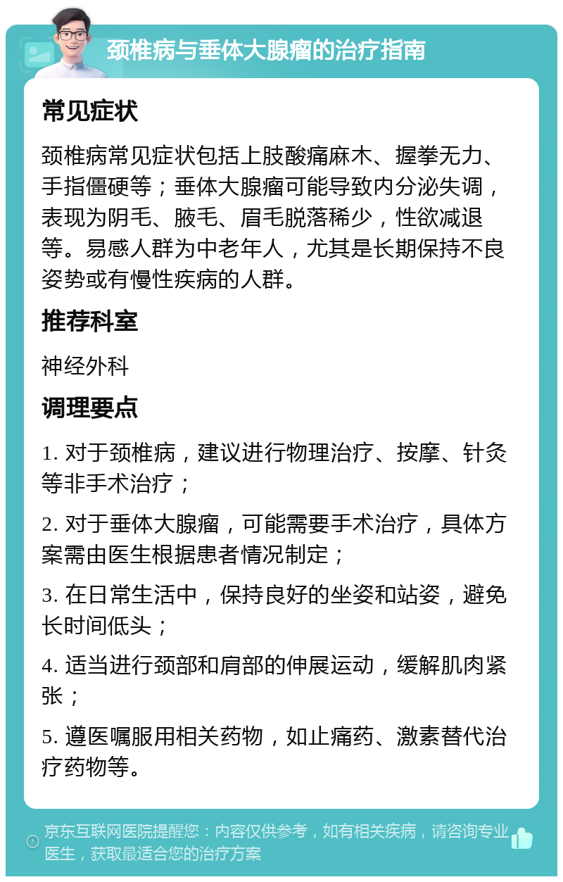 颈椎病与垂体大腺瘤的治疗指南 常见症状 颈椎病常见症状包括上肢酸痛麻木、握拳无力、手指僵硬等；垂体大腺瘤可能导致内分泌失调，表现为阴毛、腋毛、眉毛脱落稀少，性欲减退等。易感人群为中老年人，尤其是长期保持不良姿势或有慢性疾病的人群。 推荐科室 神经外科 调理要点 1. 对于颈椎病，建议进行物理治疗、按摩、针灸等非手术治疗； 2. 对于垂体大腺瘤，可能需要手术治疗，具体方案需由医生根据患者情况制定； 3. 在日常生活中，保持良好的坐姿和站姿，避免长时间低头； 4. 适当进行颈部和肩部的伸展运动，缓解肌肉紧张； 5. 遵医嘱服用相关药物，如止痛药、激素替代治疗药物等。