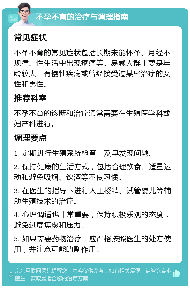 不孕不育的治疗与调理指南 常见症状 不孕不育的常见症状包括长期未能怀孕、月经不规律、性生活中出现疼痛等。易感人群主要是年龄较大、有慢性疾病或曾经接受过某些治疗的女性和男性。 推荐科室 不孕不育的诊断和治疗通常需要在生殖医学科或妇产科进行。 调理要点 1. 定期进行生殖系统检查，及早发现问题。 2. 保持健康的生活方式，包括合理饮食、适量运动和避免吸烟、饮酒等不良习惯。 3. 在医生的指导下进行人工授精、试管婴儿等辅助生殖技术的治疗。 4. 心理调适也非常重要，保持积极乐观的态度，避免过度焦虑和压力。 5. 如果需要药物治疗，应严格按照医生的处方使用，并注意可能的副作用。