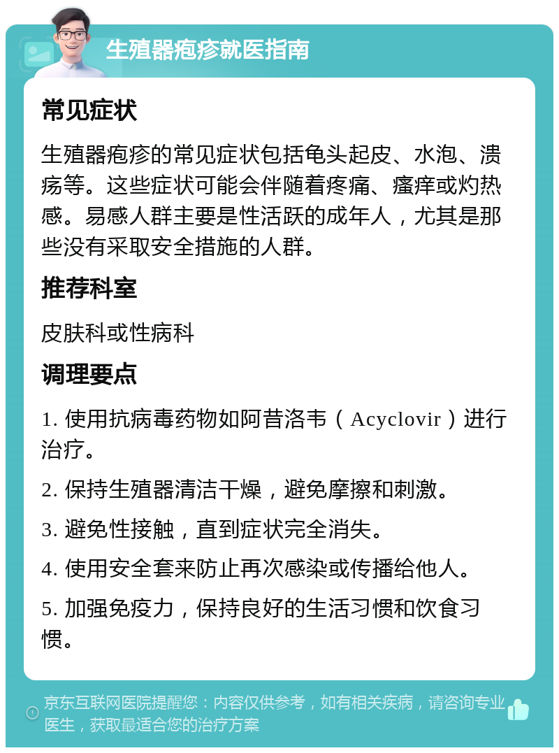 生殖器疱疹就医指南 常见症状 生殖器疱疹的常见症状包括龟头起皮、水泡、溃疡等。这些症状可能会伴随着疼痛、瘙痒或灼热感。易感人群主要是性活跃的成年人，尤其是那些没有采取安全措施的人群。 推荐科室 皮肤科或性病科 调理要点 1. 使用抗病毒药物如阿昔洛韦（Acyclovir）进行治疗。 2. 保持生殖器清洁干燥，避免摩擦和刺激。 3. 避免性接触，直到症状完全消失。 4. 使用安全套来防止再次感染或传播给他人。 5. 加强免疫力，保持良好的生活习惯和饮食习惯。