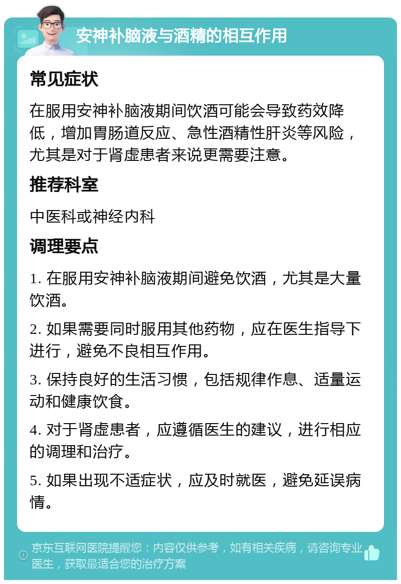 安神补脑液与酒精的相互作用 常见症状 在服用安神补脑液期间饮酒可能会导致药效降低，增加胃肠道反应、急性酒精性肝炎等风险，尤其是对于肾虚患者来说更需要注意。 推荐科室 中医科或神经内科 调理要点 1. 在服用安神补脑液期间避免饮酒，尤其是大量饮酒。 2. 如果需要同时服用其他药物，应在医生指导下进行，避免不良相互作用。 3. 保持良好的生活习惯，包括规律作息、适量运动和健康饮食。 4. 对于肾虚患者，应遵循医生的建议，进行相应的调理和治疗。 5. 如果出现不适症状，应及时就医，避免延误病情。