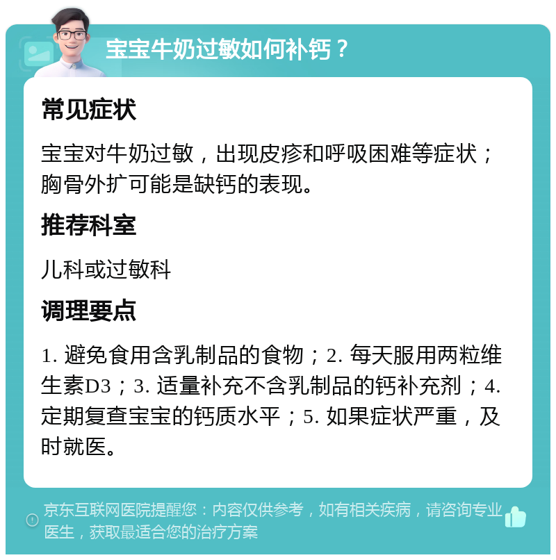 宝宝牛奶过敏如何补钙？ 常见症状 宝宝对牛奶过敏，出现皮疹和呼吸困难等症状；胸骨外扩可能是缺钙的表现。 推荐科室 儿科或过敏科 调理要点 1. 避免食用含乳制品的食物；2. 每天服用两粒维生素D3；3. 适量补充不含乳制品的钙补充剂；4. 定期复查宝宝的钙质水平；5. 如果症状严重，及时就医。