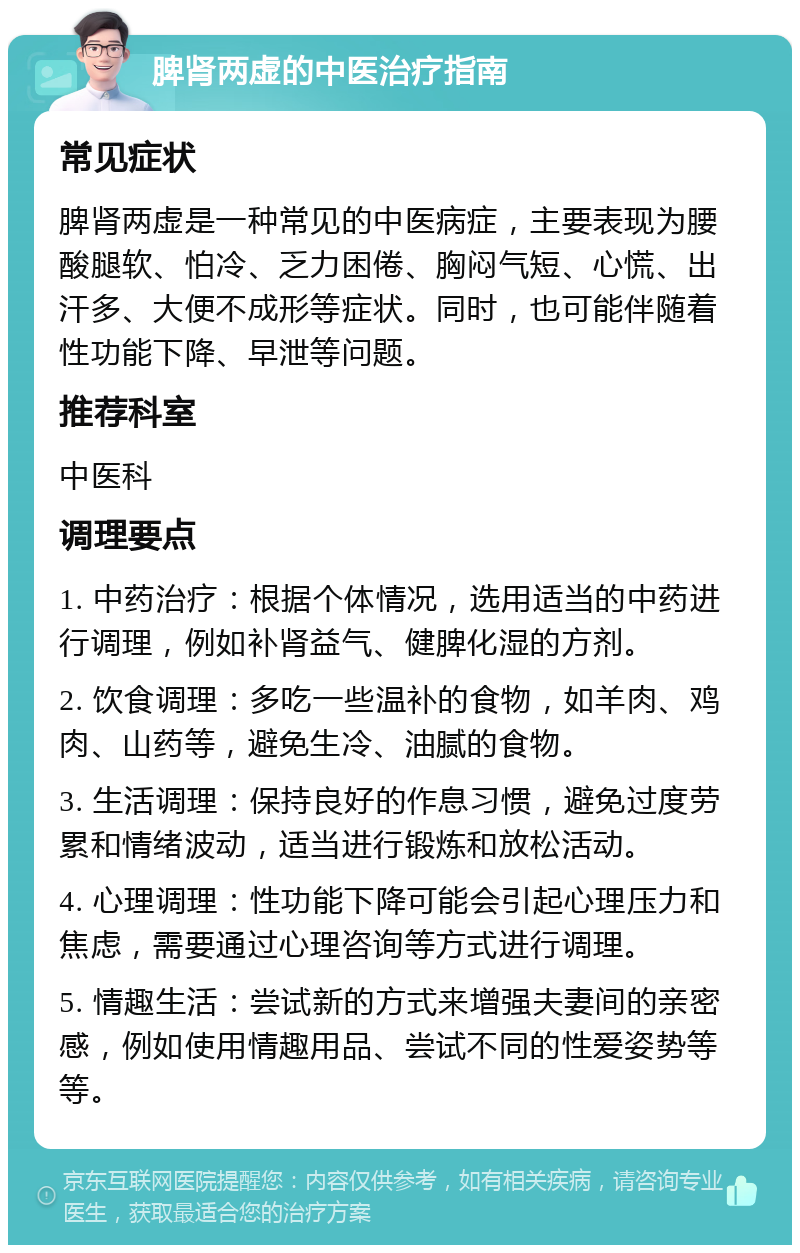 脾肾两虚的中医治疗指南 常见症状 脾肾两虚是一种常见的中医病症，主要表现为腰酸腿软、怕冷、乏力困倦、胸闷气短、心慌、出汗多、大便不成形等症状。同时，也可能伴随着性功能下降、早泄等问题。 推荐科室 中医科 调理要点 1. 中药治疗：根据个体情况，选用适当的中药进行调理，例如补肾益气、健脾化湿的方剂。 2. 饮食调理：多吃一些温补的食物，如羊肉、鸡肉、山药等，避免生冷、油腻的食物。 3. 生活调理：保持良好的作息习惯，避免过度劳累和情绪波动，适当进行锻炼和放松活动。 4. 心理调理：性功能下降可能会引起心理压力和焦虑，需要通过心理咨询等方式进行调理。 5. 情趣生活：尝试新的方式来增强夫妻间的亲密感，例如使用情趣用品、尝试不同的性爱姿势等等。