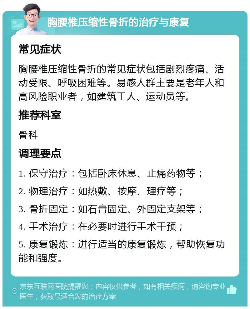 胸腰椎压缩性骨折的治疗与康复 常见症状 胸腰椎压缩性骨折的常见症状包括剧烈疼痛、活动受限、呼吸困难等。易感人群主要是老年人和高风险职业者，如建筑工人、运动员等。 推荐科室 骨科 调理要点 1. 保守治疗：包括卧床休息、止痛药物等； 2. 物理治疗：如热敷、按摩、理疗等； 3. 骨折固定：如石膏固定、外固定支架等； 4. 手术治疗：在必要时进行手术干预； 5. 康复锻炼：进行适当的康复锻炼，帮助恢复功能和强度。