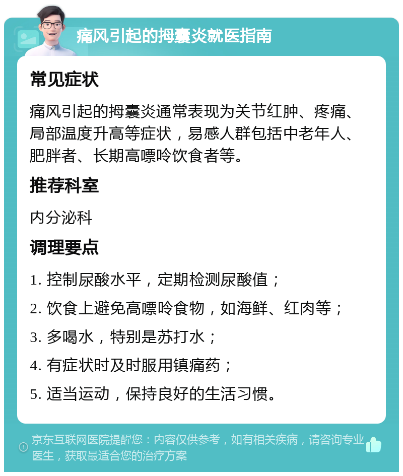 痛风引起的拇囊炎就医指南 常见症状 痛风引起的拇囊炎通常表现为关节红肿、疼痛、局部温度升高等症状，易感人群包括中老年人、肥胖者、长期高嘌呤饮食者等。 推荐科室 内分泌科 调理要点 1. 控制尿酸水平，定期检测尿酸值； 2. 饮食上避免高嘌呤食物，如海鲜、红肉等； 3. 多喝水，特别是苏打水； 4. 有症状时及时服用镇痛药； 5. 适当运动，保持良好的生活习惯。