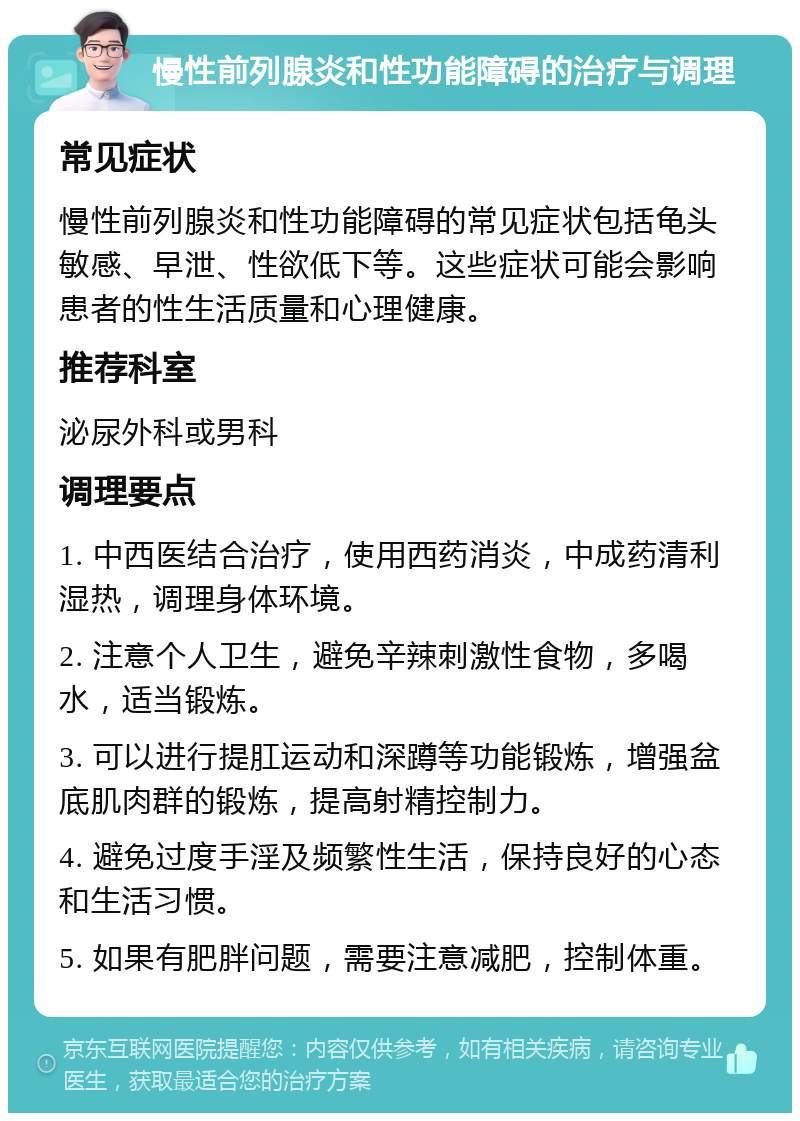 慢性前列腺炎和性功能障碍的治疗与调理 常见症状 慢性前列腺炎和性功能障碍的常见症状包括龟头敏感、早泄、性欲低下等。这些症状可能会影响患者的性生活质量和心理健康。 推荐科室 泌尿外科或男科 调理要点 1. 中西医结合治疗，使用西药消炎，中成药清利湿热，调理身体环境。 2. 注意个人卫生，避免辛辣刺激性食物，多喝水，适当锻炼。 3. 可以进行提肛运动和深蹲等功能锻炼，增强盆底肌肉群的锻炼，提高射精控制力。 4. 避免过度手淫及频繁性生活，保持良好的心态和生活习惯。 5. 如果有肥胖问题，需要注意减肥，控制体重。