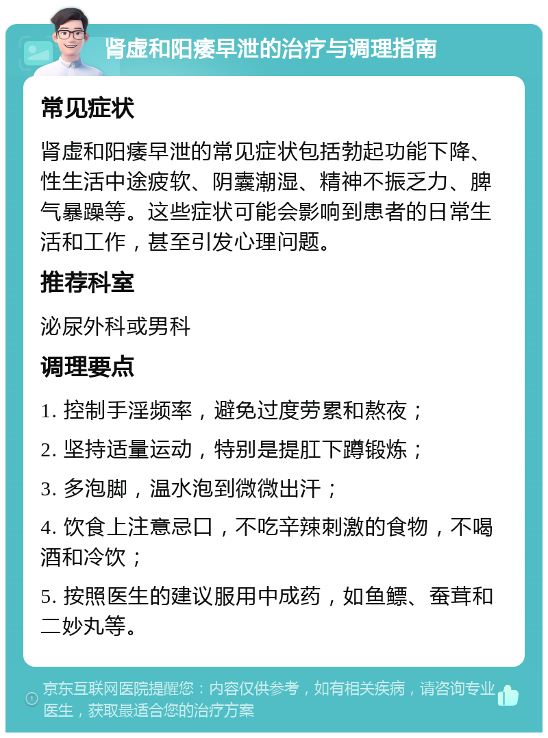 肾虚和阳痿早泄的治疗与调理指南 常见症状 肾虚和阳痿早泄的常见症状包括勃起功能下降、性生活中途疲软、阴囊潮湿、精神不振乏力、脾气暴躁等。这些症状可能会影响到患者的日常生活和工作，甚至引发心理问题。 推荐科室 泌尿外科或男科 调理要点 1. 控制手淫频率，避免过度劳累和熬夜； 2. 坚持适量运动，特别是提肛下蹲锻炼； 3. 多泡脚，温水泡到微微出汗； 4. 饮食上注意忌口，不吃辛辣刺激的食物，不喝酒和冷饮； 5. 按照医生的建议服用中成药，如鱼鳔、蚕茸和二妙丸等。