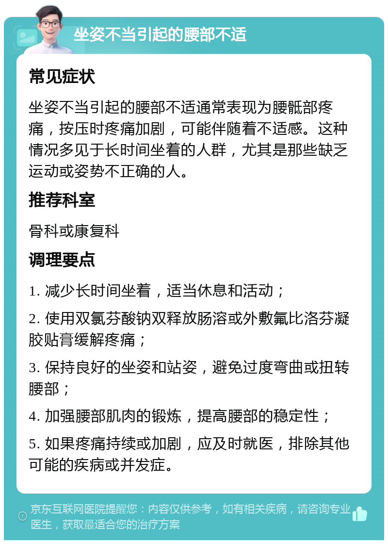 坐姿不当引起的腰部不适 常见症状 坐姿不当引起的腰部不适通常表现为腰骶部疼痛，按压时疼痛加剧，可能伴随着不适感。这种情况多见于长时间坐着的人群，尤其是那些缺乏运动或姿势不正确的人。 推荐科室 骨科或康复科 调理要点 1. 减少长时间坐着，适当休息和活动； 2. 使用双氯芬酸钠双释放肠溶或外敷氟比洛芬凝胶贴膏缓解疼痛； 3. 保持良好的坐姿和站姿，避免过度弯曲或扭转腰部； 4. 加强腰部肌肉的锻炼，提高腰部的稳定性； 5. 如果疼痛持续或加剧，应及时就医，排除其他可能的疾病或并发症。