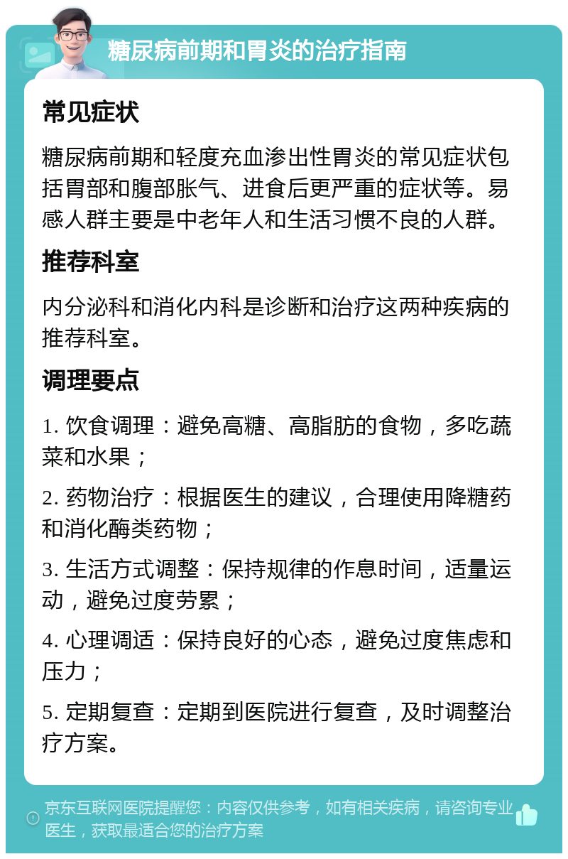 糖尿病前期和胃炎的治疗指南 常见症状 糖尿病前期和轻度充血渗出性胃炎的常见症状包括胃部和腹部胀气、进食后更严重的症状等。易感人群主要是中老年人和生活习惯不良的人群。 推荐科室 内分泌科和消化内科是诊断和治疗这两种疾病的推荐科室。 调理要点 1. 饮食调理：避免高糖、高脂肪的食物，多吃蔬菜和水果； 2. 药物治疗：根据医生的建议，合理使用降糖药和消化酶类药物； 3. 生活方式调整：保持规律的作息时间，适量运动，避免过度劳累； 4. 心理调适：保持良好的心态，避免过度焦虑和压力； 5. 定期复查：定期到医院进行复查，及时调整治疗方案。