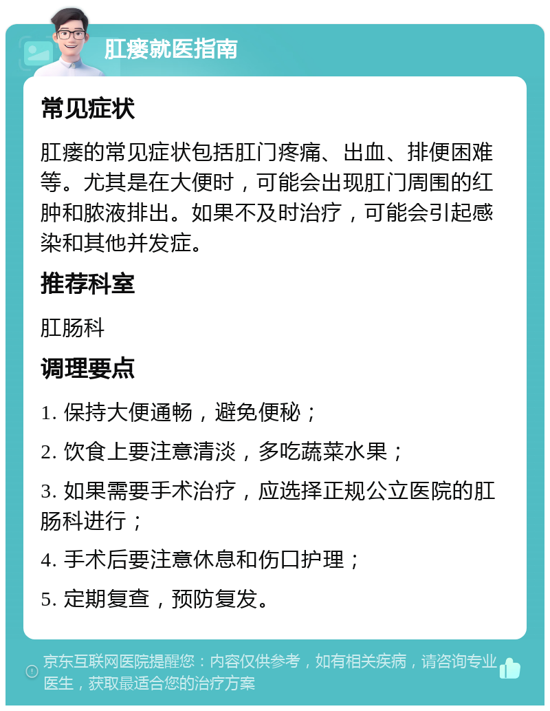 肛瘘就医指南 常见症状 肛瘘的常见症状包括肛门疼痛、出血、排便困难等。尤其是在大便时，可能会出现肛门周围的红肿和脓液排出。如果不及时治疗，可能会引起感染和其他并发症。 推荐科室 肛肠科 调理要点 1. 保持大便通畅，避免便秘； 2. 饮食上要注意清淡，多吃蔬菜水果； 3. 如果需要手术治疗，应选择正规公立医院的肛肠科进行； 4. 手术后要注意休息和伤口护理； 5. 定期复查，预防复发。