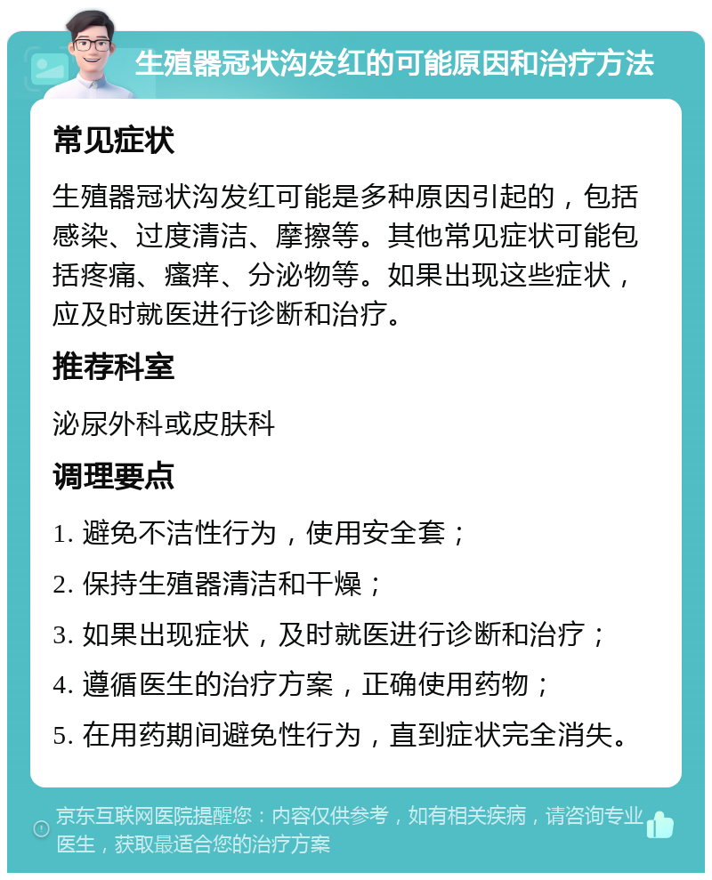 生殖器冠状沟发红的可能原因和治疗方法 常见症状 生殖器冠状沟发红可能是多种原因引起的，包括感染、过度清洁、摩擦等。其他常见症状可能包括疼痛、瘙痒、分泌物等。如果出现这些症状，应及时就医进行诊断和治疗。 推荐科室 泌尿外科或皮肤科 调理要点 1. 避免不洁性行为，使用安全套； 2. 保持生殖器清洁和干燥； 3. 如果出现症状，及时就医进行诊断和治疗； 4. 遵循医生的治疗方案，正确使用药物； 5. 在用药期间避免性行为，直到症状完全消失。