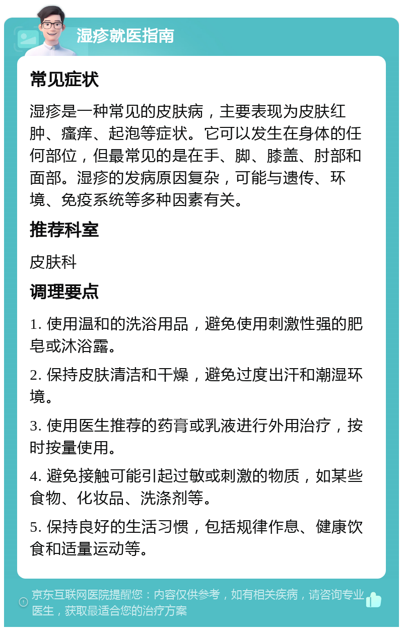 湿疹就医指南 常见症状 湿疹是一种常见的皮肤病，主要表现为皮肤红肿、瘙痒、起泡等症状。它可以发生在身体的任何部位，但最常见的是在手、脚、膝盖、肘部和面部。湿疹的发病原因复杂，可能与遗传、环境、免疫系统等多种因素有关。 推荐科室 皮肤科 调理要点 1. 使用温和的洗浴用品，避免使用刺激性强的肥皂或沐浴露。 2. 保持皮肤清洁和干燥，避免过度出汗和潮湿环境。 3. 使用医生推荐的药膏或乳液进行外用治疗，按时按量使用。 4. 避免接触可能引起过敏或刺激的物质，如某些食物、化妆品、洗涤剂等。 5. 保持良好的生活习惯，包括规律作息、健康饮食和适量运动等。