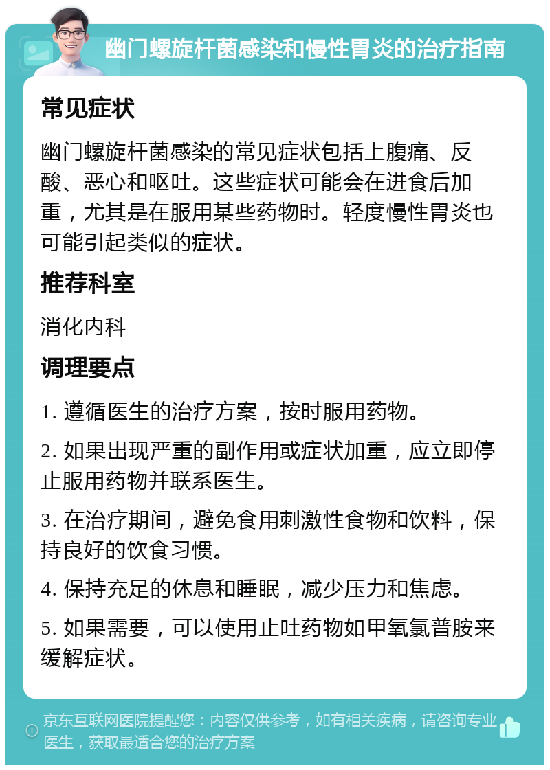 幽门螺旋杆菌感染和慢性胃炎的治疗指南 常见症状 幽门螺旋杆菌感染的常见症状包括上腹痛、反酸、恶心和呕吐。这些症状可能会在进食后加重，尤其是在服用某些药物时。轻度慢性胃炎也可能引起类似的症状。 推荐科室 消化内科 调理要点 1. 遵循医生的治疗方案，按时服用药物。 2. 如果出现严重的副作用或症状加重，应立即停止服用药物并联系医生。 3. 在治疗期间，避免食用刺激性食物和饮料，保持良好的饮食习惯。 4. 保持充足的休息和睡眠，减少压力和焦虑。 5. 如果需要，可以使用止吐药物如甲氧氯普胺来缓解症状。