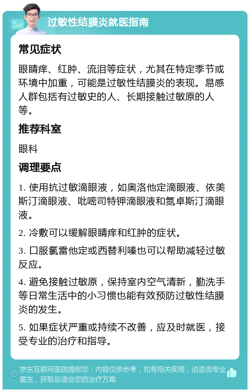 过敏性结膜炎就医指南 常见症状 眼睛痒、红肿、流泪等症状，尤其在特定季节或环境中加重，可能是过敏性结膜炎的表现。易感人群包括有过敏史的人、长期接触过敏原的人等。 推荐科室 眼科 调理要点 1. 使用抗过敏滴眼液，如奥洛他定滴眼液、依美斯汀滴眼液、吡嘧司特钾滴眼液和氮卓斯汀滴眼液。 2. 冷敷可以缓解眼睛痒和红肿的症状。 3. 口服氯雷他定或西替利嗪也可以帮助减轻过敏反应。 4. 避免接触过敏原，保持室内空气清新，勤洗手等日常生活中的小习惯也能有效预防过敏性结膜炎的发生。 5. 如果症状严重或持续不改善，应及时就医，接受专业的治疗和指导。