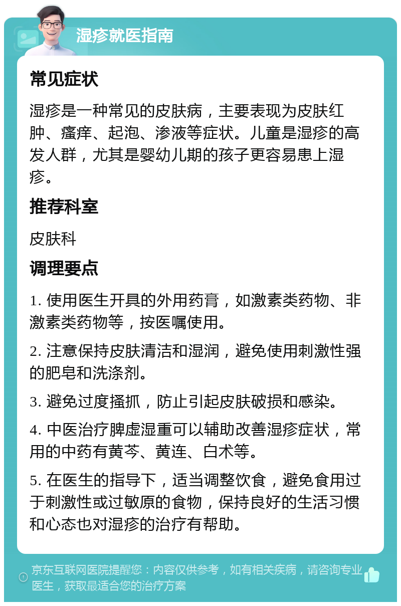 湿疹就医指南 常见症状 湿疹是一种常见的皮肤病，主要表现为皮肤红肿、瘙痒、起泡、渗液等症状。儿童是湿疹的高发人群，尤其是婴幼儿期的孩子更容易患上湿疹。 推荐科室 皮肤科 调理要点 1. 使用医生开具的外用药膏，如激素类药物、非激素类药物等，按医嘱使用。 2. 注意保持皮肤清洁和湿润，避免使用刺激性强的肥皂和洗涤剂。 3. 避免过度搔抓，防止引起皮肤破损和感染。 4. 中医治疗脾虚湿重可以辅助改善湿疹症状，常用的中药有黄芩、黄连、白术等。 5. 在医生的指导下，适当调整饮食，避免食用过于刺激性或过敏原的食物，保持良好的生活习惯和心态也对湿疹的治疗有帮助。