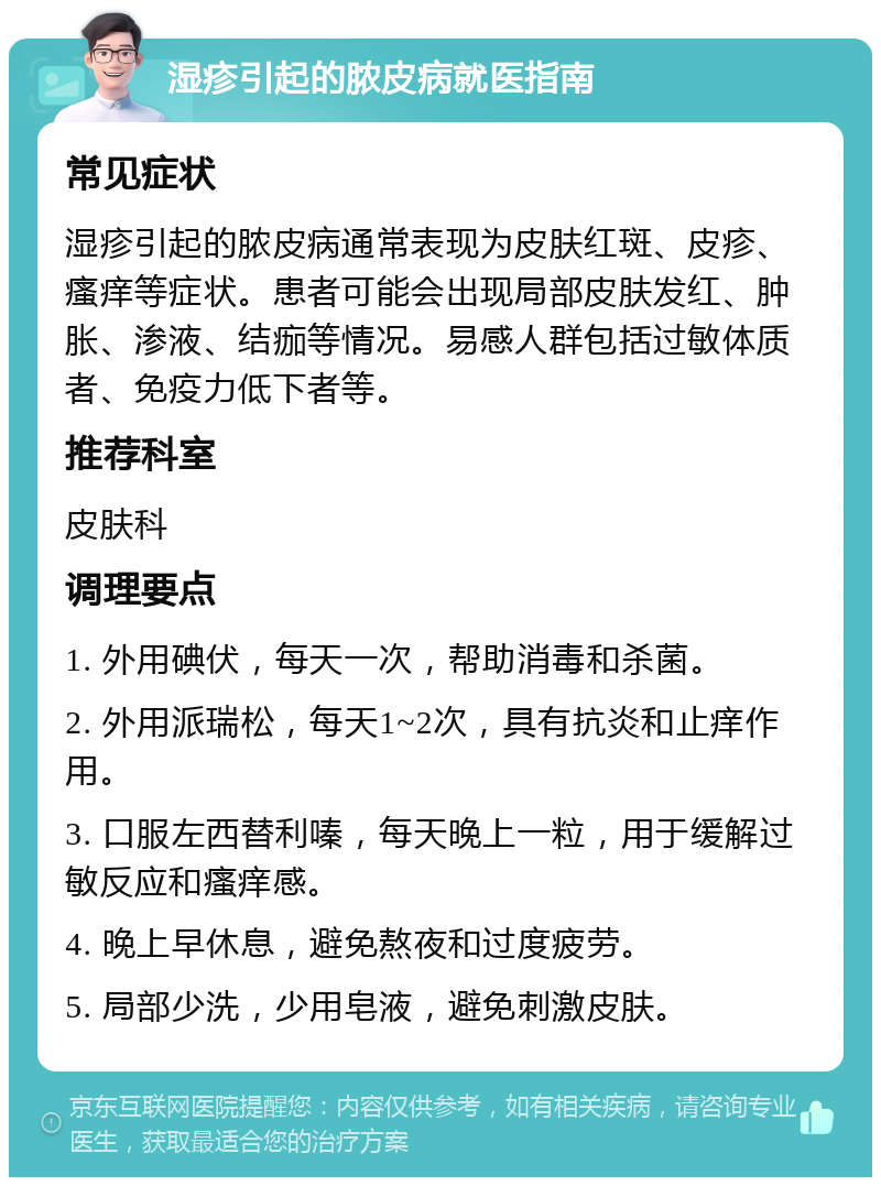 湿疹引起的脓皮病就医指南 常见症状 湿疹引起的脓皮病通常表现为皮肤红斑、皮疹、瘙痒等症状。患者可能会出现局部皮肤发红、肿胀、渗液、结痂等情况。易感人群包括过敏体质者、免疫力低下者等。 推荐科室 皮肤科 调理要点 1. 外用碘伏，每天一次，帮助消毒和杀菌。 2. 外用派瑞松，每天1~2次，具有抗炎和止痒作用。 3. 口服左西替利嗪，每天晚上一粒，用于缓解过敏反应和瘙痒感。 4. 晚上早休息，避免熬夜和过度疲劳。 5. 局部少洗，少用皂液，避免刺激皮肤。