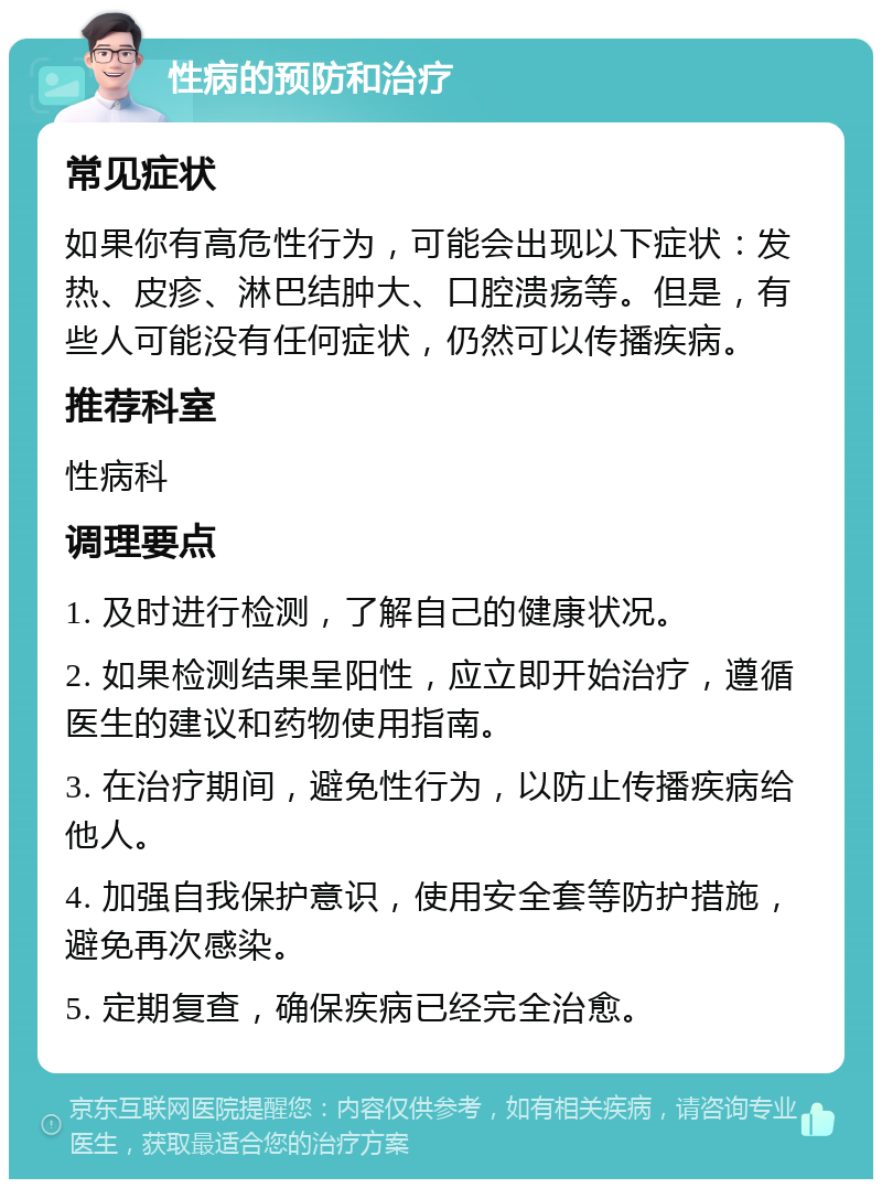 性病的预防和治疗 常见症状 如果你有高危性行为，可能会出现以下症状：发热、皮疹、淋巴结肿大、口腔溃疡等。但是，有些人可能没有任何症状，仍然可以传播疾病。 推荐科室 性病科 调理要点 1. 及时进行检测，了解自己的健康状况。 2. 如果检测结果呈阳性，应立即开始治疗，遵循医生的建议和药物使用指南。 3. 在治疗期间，避免性行为，以防止传播疾病给他人。 4. 加强自我保护意识，使用安全套等防护措施，避免再次感染。 5. 定期复查，确保疾病已经完全治愈。