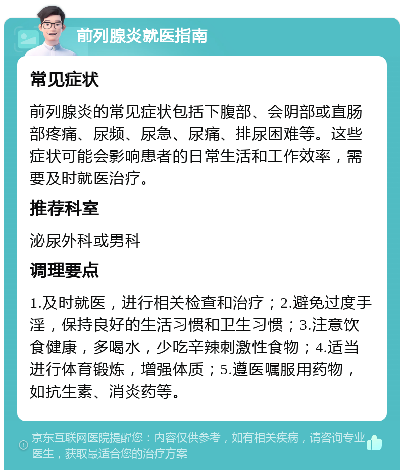 前列腺炎就医指南 常见症状 前列腺炎的常见症状包括下腹部、会阴部或直肠部疼痛、尿频、尿急、尿痛、排尿困难等。这些症状可能会影响患者的日常生活和工作效率，需要及时就医治疗。 推荐科室 泌尿外科或男科 调理要点 1.及时就医，进行相关检查和治疗；2.避免过度手淫，保持良好的生活习惯和卫生习惯；3.注意饮食健康，多喝水，少吃辛辣刺激性食物；4.适当进行体育锻炼，增强体质；5.遵医嘱服用药物，如抗生素、消炎药等。