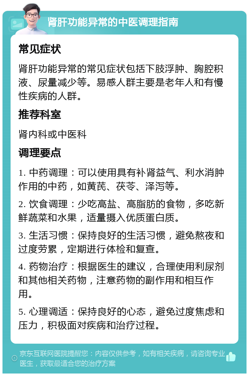 肾肝功能异常的中医调理指南 常见症状 肾肝功能异常的常见症状包括下肢浮肿、胸腔积液、尿量减少等。易感人群主要是老年人和有慢性疾病的人群。 推荐科室 肾内科或中医科 调理要点 1. 中药调理：可以使用具有补肾益气、利水消肿作用的中药，如黄芪、茯苓、泽泻等。 2. 饮食调理：少吃高盐、高脂肪的食物，多吃新鲜蔬菜和水果，适量摄入优质蛋白质。 3. 生活习惯：保持良好的生活习惯，避免熬夜和过度劳累，定期进行体检和复查。 4. 药物治疗：根据医生的建议，合理使用利尿剂和其他相关药物，注意药物的副作用和相互作用。 5. 心理调适：保持良好的心态，避免过度焦虑和压力，积极面对疾病和治疗过程。