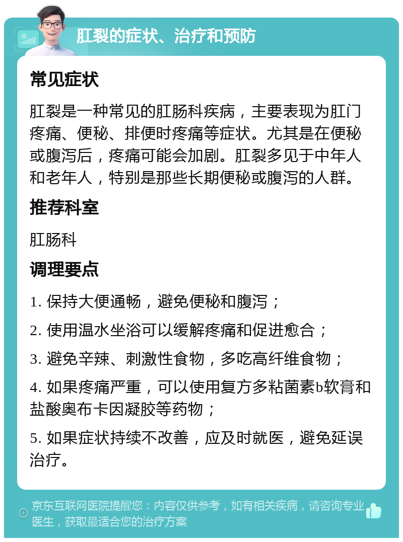 肛裂的症状、治疗和预防 常见症状 肛裂是一种常见的肛肠科疾病，主要表现为肛门疼痛、便秘、排便时疼痛等症状。尤其是在便秘或腹泻后，疼痛可能会加剧。肛裂多见于中年人和老年人，特别是那些长期便秘或腹泻的人群。 推荐科室 肛肠科 调理要点 1. 保持大便通畅，避免便秘和腹泻； 2. 使用温水坐浴可以缓解疼痛和促进愈合； 3. 避免辛辣、刺激性食物，多吃高纤维食物； 4. 如果疼痛严重，可以使用复方多粘菌素b软膏和盐酸奥布卡因凝胶等药物； 5. 如果症状持续不改善，应及时就医，避免延误治疗。