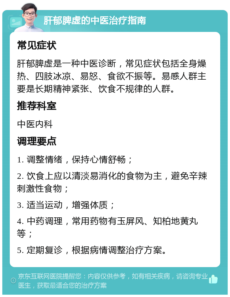 肝郁脾虚的中医治疗指南 常见症状 肝郁脾虚是一种中医诊断，常见症状包括全身燥热、四肢冰凉、易怒、食欲不振等。易感人群主要是长期精神紧张、饮食不规律的人群。 推荐科室 中医内科 调理要点 1. 调整情绪，保持心情舒畅； 2. 饮食上应以清淡易消化的食物为主，避免辛辣刺激性食物； 3. 适当运动，增强体质； 4. 中药调理，常用药物有玉屏风、知柏地黄丸等； 5. 定期复诊，根据病情调整治疗方案。