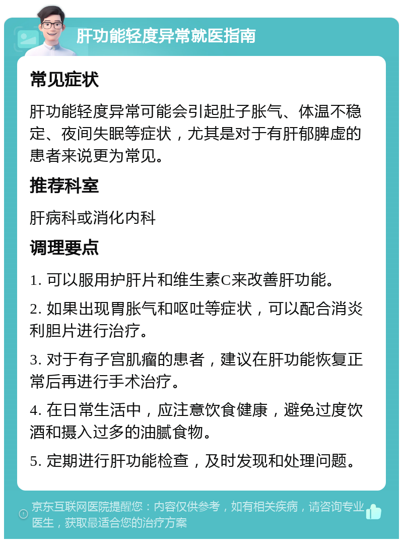 肝功能轻度异常就医指南 常见症状 肝功能轻度异常可能会引起肚子胀气、体温不稳定、夜间失眠等症状，尤其是对于有肝郁脾虚的患者来说更为常见。 推荐科室 肝病科或消化内科 调理要点 1. 可以服用护肝片和维生素C来改善肝功能。 2. 如果出现胃胀气和呕吐等症状，可以配合消炎利胆片进行治疗。 3. 对于有子宫肌瘤的患者，建议在肝功能恢复正常后再进行手术治疗。 4. 在日常生活中，应注意饮食健康，避免过度饮酒和摄入过多的油腻食物。 5. 定期进行肝功能检查，及时发现和处理问题。