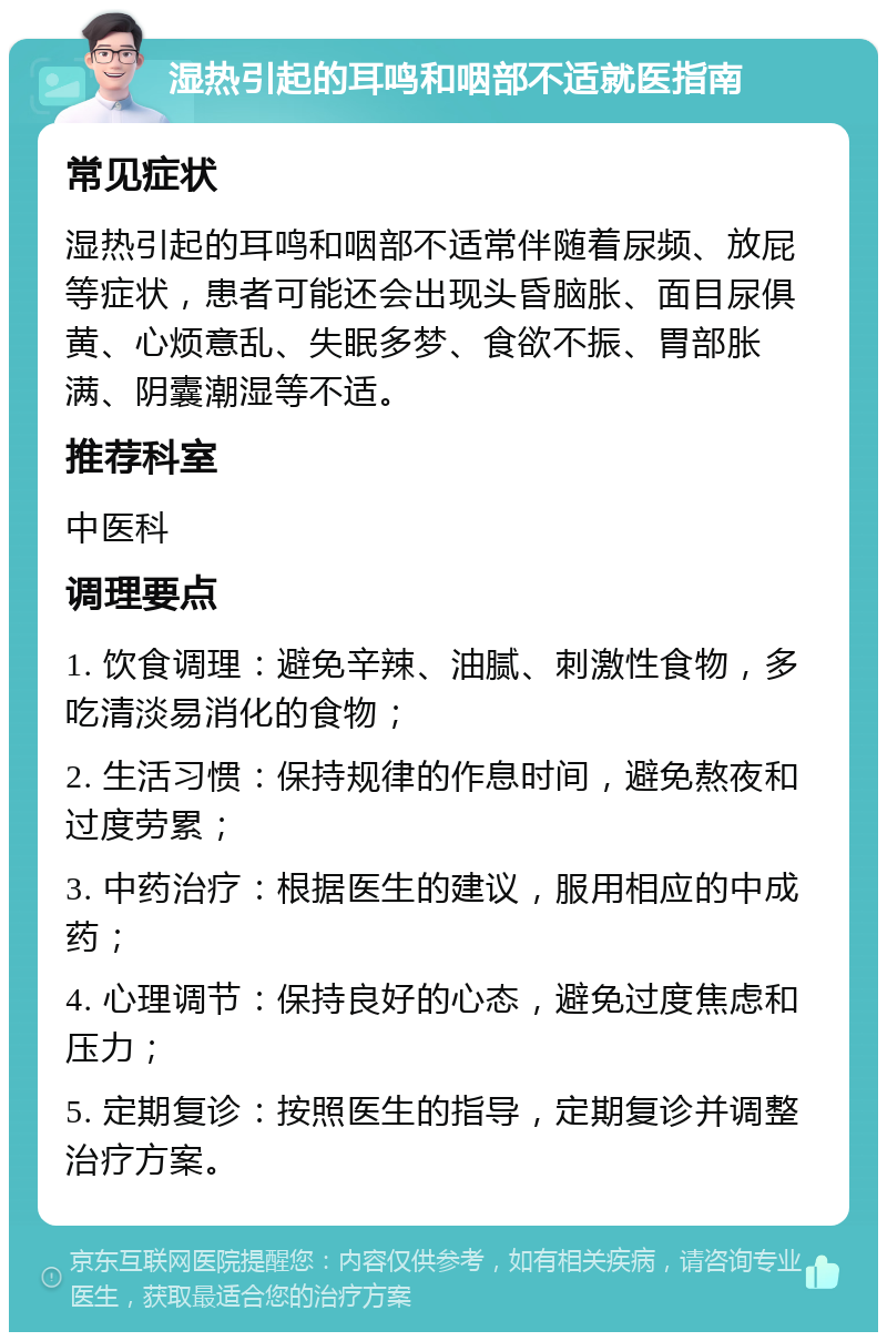 湿热引起的耳鸣和咽部不适就医指南 常见症状 湿热引起的耳鸣和咽部不适常伴随着尿频、放屁等症状，患者可能还会出现头昏脑胀、面目尿俱黄、心烦意乱、失眠多梦、食欲不振、胃部胀满、阴囊潮湿等不适。 推荐科室 中医科 调理要点 1. 饮食调理：避免辛辣、油腻、刺激性食物，多吃清淡易消化的食物； 2. 生活习惯：保持规律的作息时间，避免熬夜和过度劳累； 3. 中药治疗：根据医生的建议，服用相应的中成药； 4. 心理调节：保持良好的心态，避免过度焦虑和压力； 5. 定期复诊：按照医生的指导，定期复诊并调整治疗方案。