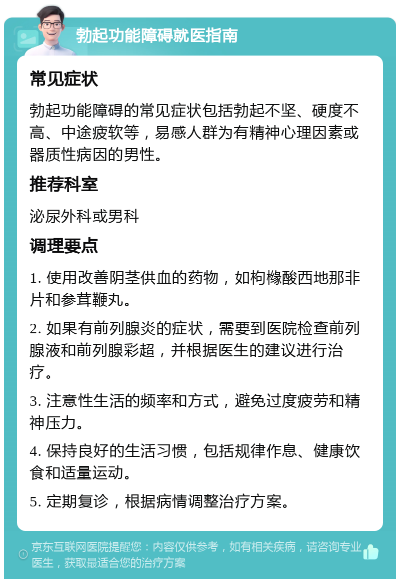 勃起功能障碍就医指南 常见症状 勃起功能障碍的常见症状包括勃起不坚、硬度不高、中途疲软等，易感人群为有精神心理因素或器质性病因的男性。 推荐科室 泌尿外科或男科 调理要点 1. 使用改善阴茎供血的药物，如枸橼酸西地那非片和参茸鞭丸。 2. 如果有前列腺炎的症状，需要到医院检查前列腺液和前列腺彩超，并根据医生的建议进行治疗。 3. 注意性生活的频率和方式，避免过度疲劳和精神压力。 4. 保持良好的生活习惯，包括规律作息、健康饮食和适量运动。 5. 定期复诊，根据病情调整治疗方案。