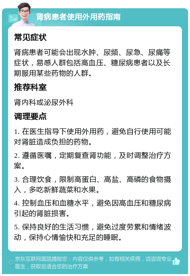 肾病患者使用外用药指南 常见症状 肾病患者可能会出现水肿、尿频、尿急、尿痛等症状，易感人群包括高血压、糖尿病患者以及长期服用某些药物的人群。 推荐科室 肾内科或泌尿外科 调理要点 1. 在医生指导下使用外用药，避免自行使用可能对肾脏造成负担的药物。 2. 遵循医嘱，定期复查肾功能，及时调整治疗方案。 3. 合理饮食，限制高蛋白、高盐、高磷的食物摄入，多吃新鲜蔬菜和水果。 4. 控制血压和血糖水平，避免因高血压和糖尿病引起的肾脏损害。 5. 保持良好的生活习惯，避免过度劳累和情绪波动，保持心情愉快和充足的睡眠。