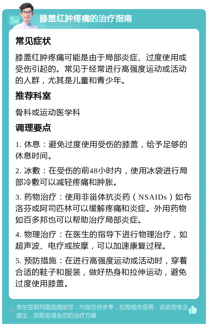 膝盖红肿疼痛的治疗指南 常见症状 膝盖红肿疼痛可能是由于局部炎症、过度使用或受伤引起的。常见于经常进行高强度运动或活动的人群，尤其是儿童和青少年。 推荐科室 骨科或运动医学科 调理要点 1. 休息：避免过度使用受伤的膝盖，给予足够的休息时间。 2. 冰敷：在受伤的前48小时内，使用冰袋进行局部冷敷可以减轻疼痛和肿胀。 3. 药物治疗：使用非甾体抗炎药（NSAIDs）如布洛芬或阿司匹林可以缓解疼痛和炎症。外用药物如百多邦也可以帮助治疗局部炎症。 4. 物理治疗：在医生的指导下进行物理治疗，如超声波、电疗或按摩，可以加速康复过程。 5. 预防措施：在进行高强度运动或活动时，穿着合适的鞋子和服装，做好热身和拉伸运动，避免过度使用膝盖。