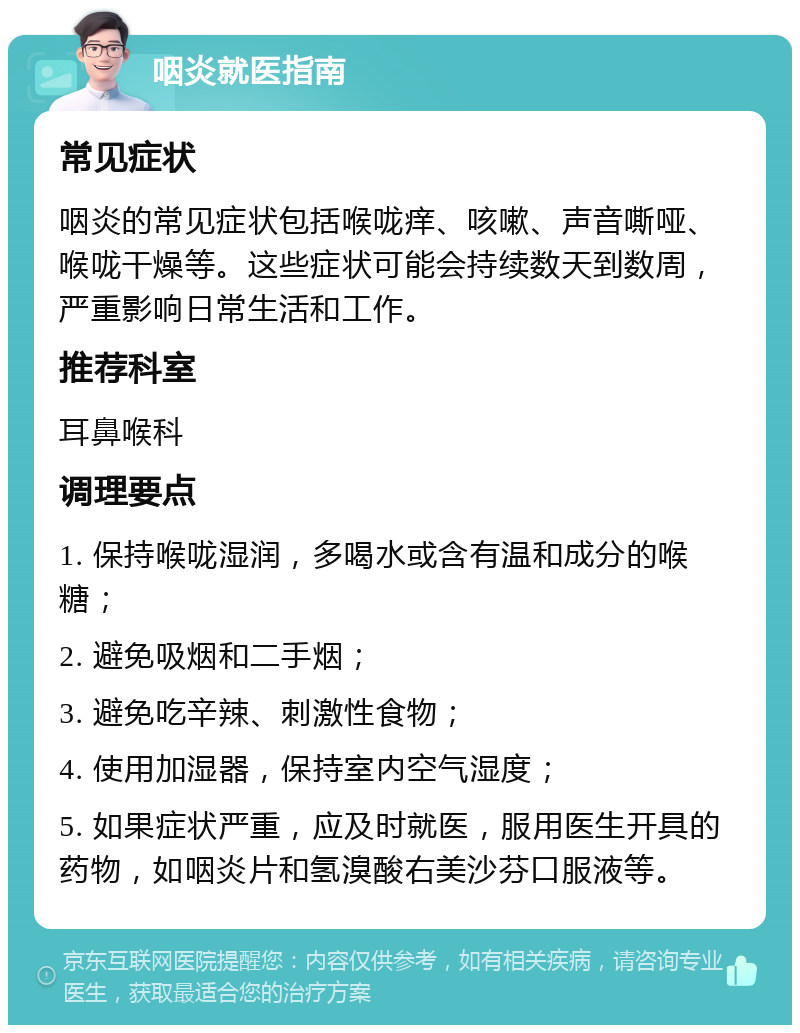 咽炎就医指南 常见症状 咽炎的常见症状包括喉咙痒、咳嗽、声音嘶哑、喉咙干燥等。这些症状可能会持续数天到数周，严重影响日常生活和工作。 推荐科室 耳鼻喉科 调理要点 1. 保持喉咙湿润，多喝水或含有温和成分的喉糖； 2. 避免吸烟和二手烟； 3. 避免吃辛辣、刺激性食物； 4. 使用加湿器，保持室内空气湿度； 5. 如果症状严重，应及时就医，服用医生开具的药物，如咽炎片和氢溴酸右美沙芬口服液等。