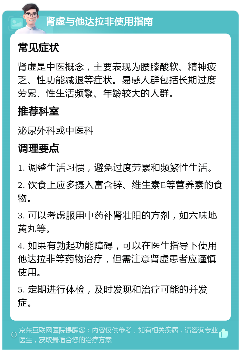 肾虚与他达拉非使用指南 常见症状 肾虚是中医概念，主要表现为腰膝酸软、精神疲乏、性功能减退等症状。易感人群包括长期过度劳累、性生活频繁、年龄较大的人群。 推荐科室 泌尿外科或中医科 调理要点 1. 调整生活习惯，避免过度劳累和频繁性生活。 2. 饮食上应多摄入富含锌、维生素E等营养素的食物。 3. 可以考虑服用中药补肾壮阳的方剂，如六味地黄丸等。 4. 如果有勃起功能障碍，可以在医生指导下使用他达拉非等药物治疗，但需注意肾虚患者应谨慎使用。 5. 定期进行体检，及时发现和治疗可能的并发症。