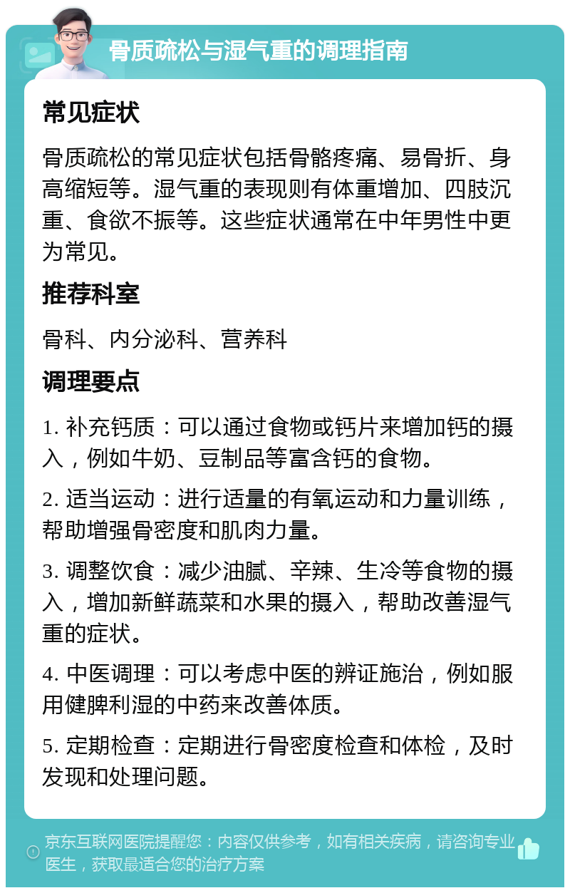 骨质疏松与湿气重的调理指南 常见症状 骨质疏松的常见症状包括骨骼疼痛、易骨折、身高缩短等。湿气重的表现则有体重增加、四肢沉重、食欲不振等。这些症状通常在中年男性中更为常见。 推荐科室 骨科、内分泌科、营养科 调理要点 1. 补充钙质：可以通过食物或钙片来增加钙的摄入，例如牛奶、豆制品等富含钙的食物。 2. 适当运动：进行适量的有氧运动和力量训练，帮助增强骨密度和肌肉力量。 3. 调整饮食：减少油腻、辛辣、生冷等食物的摄入，增加新鲜蔬菜和水果的摄入，帮助改善湿气重的症状。 4. 中医调理：可以考虑中医的辨证施治，例如服用健脾利湿的中药来改善体质。 5. 定期检查：定期进行骨密度检查和体检，及时发现和处理问题。