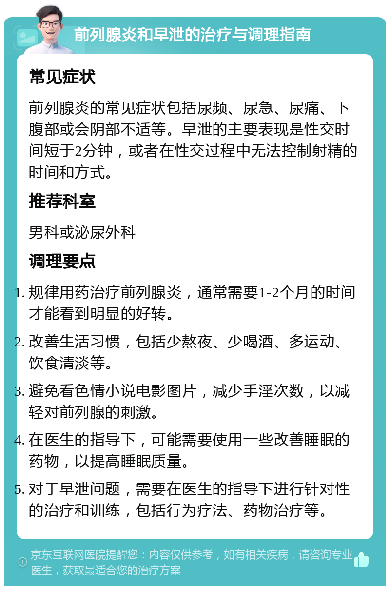 前列腺炎和早泄的治疗与调理指南 常见症状 前列腺炎的常见症状包括尿频、尿急、尿痛、下腹部或会阴部不适等。早泄的主要表现是性交时间短于2分钟，或者在性交过程中无法控制射精的时间和方式。 推荐科室 男科或泌尿外科 调理要点 规律用药治疗前列腺炎，通常需要1-2个月的时间才能看到明显的好转。 改善生活习惯，包括少熬夜、少喝酒、多运动、饮食清淡等。 避免看色情小说电影图片，减少手淫次数，以减轻对前列腺的刺激。 在医生的指导下，可能需要使用一些改善睡眠的药物，以提高睡眠质量。 对于早泄问题，需要在医生的指导下进行针对性的治疗和训练，包括行为疗法、药物治疗等。