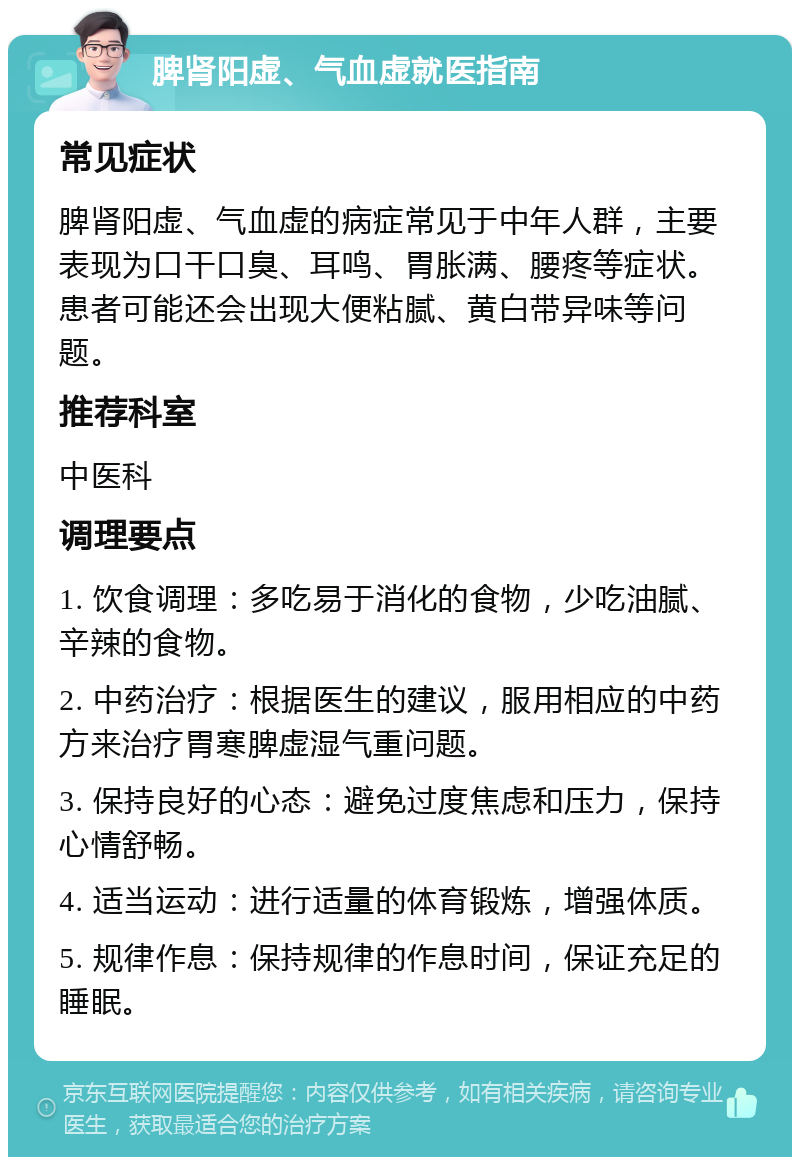 脾肾阳虚、气血虚就医指南 常见症状 脾肾阳虚、气血虚的病症常见于中年人群，主要表现为口干口臭、耳鸣、胃胀满、腰疼等症状。患者可能还会出现大便粘腻、黄白带异味等问题。 推荐科室 中医科 调理要点 1. 饮食调理：多吃易于消化的食物，少吃油腻、辛辣的食物。 2. 中药治疗：根据医生的建议，服用相应的中药方来治疗胃寒脾虚湿气重问题。 3. 保持良好的心态：避免过度焦虑和压力，保持心情舒畅。 4. 适当运动：进行适量的体育锻炼，增强体质。 5. 规律作息：保持规律的作息时间，保证充足的睡眠。