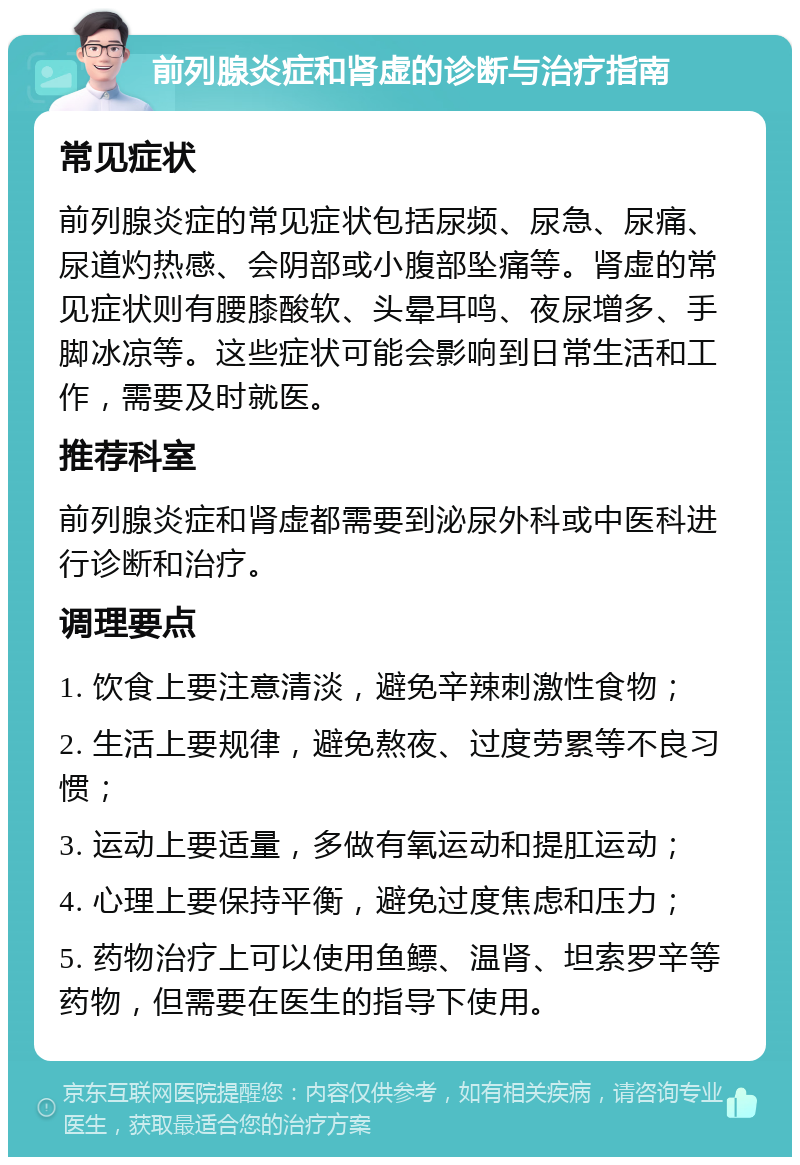 前列腺炎症和肾虚的诊断与治疗指南 常见症状 前列腺炎症的常见症状包括尿频、尿急、尿痛、尿道灼热感、会阴部或小腹部坠痛等。肾虚的常见症状则有腰膝酸软、头晕耳鸣、夜尿增多、手脚冰凉等。这些症状可能会影响到日常生活和工作，需要及时就医。 推荐科室 前列腺炎症和肾虚都需要到泌尿外科或中医科进行诊断和治疗。 调理要点 1. 饮食上要注意清淡，避免辛辣刺激性食物； 2. 生活上要规律，避免熬夜、过度劳累等不良习惯； 3. 运动上要适量，多做有氧运动和提肛运动； 4. 心理上要保持平衡，避免过度焦虑和压力； 5. 药物治疗上可以使用鱼鳔、温肾、坦索罗辛等药物，但需要在医生的指导下使用。