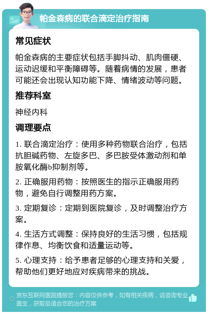 帕金森病的联合滴定治疗指南 常见症状 帕金森病的主要症状包括手脚抖动、肌肉僵硬、运动迟缓和平衡障碍等。随着病情的发展，患者可能还会出现认知功能下降、情绪波动等问题。 推荐科室 神经内科 调理要点 1. 联合滴定治疗：使用多种药物联合治疗，包括抗胆碱药物、左旋多巴、多巴胺受体激动剂和单胺氧化酶b抑制剂等。 2. 正确服用药物：按照医生的指示正确服用药物，避免自行调整用药方案。 3. 定期复诊：定期到医院复诊，及时调整治疗方案。 4. 生活方式调整：保持良好的生活习惯，包括规律作息、均衡饮食和适量运动等。 5. 心理支持：给予患者足够的心理支持和关爱，帮助他们更好地应对疾病带来的挑战。