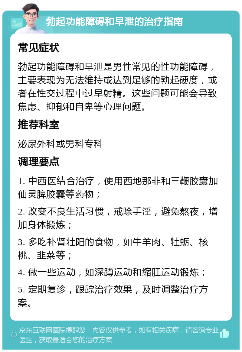 勃起功能障碍和早泄的治疗指南 常见症状 勃起功能障碍和早泄是男性常见的性功能障碍，主要表现为无法维持或达到足够的勃起硬度，或者在性交过程中过早射精。这些问题可能会导致焦虑、抑郁和自卑等心理问题。 推荐科室 泌尿外科或男科专科 调理要点 1. 中西医结合治疗，使用西地那非和三鞭胶囊加仙灵脾胶囊等药物； 2. 改变不良生活习惯，戒除手淫，避免熬夜，增加身体锻炼； 3. 多吃补肾壮阳的食物，如牛羊肉、牡蛎、核桃、韭菜等； 4. 做一些运动，如深蹲运动和缩肛运动锻炼； 5. 定期复诊，跟踪治疗效果，及时调整治疗方案。