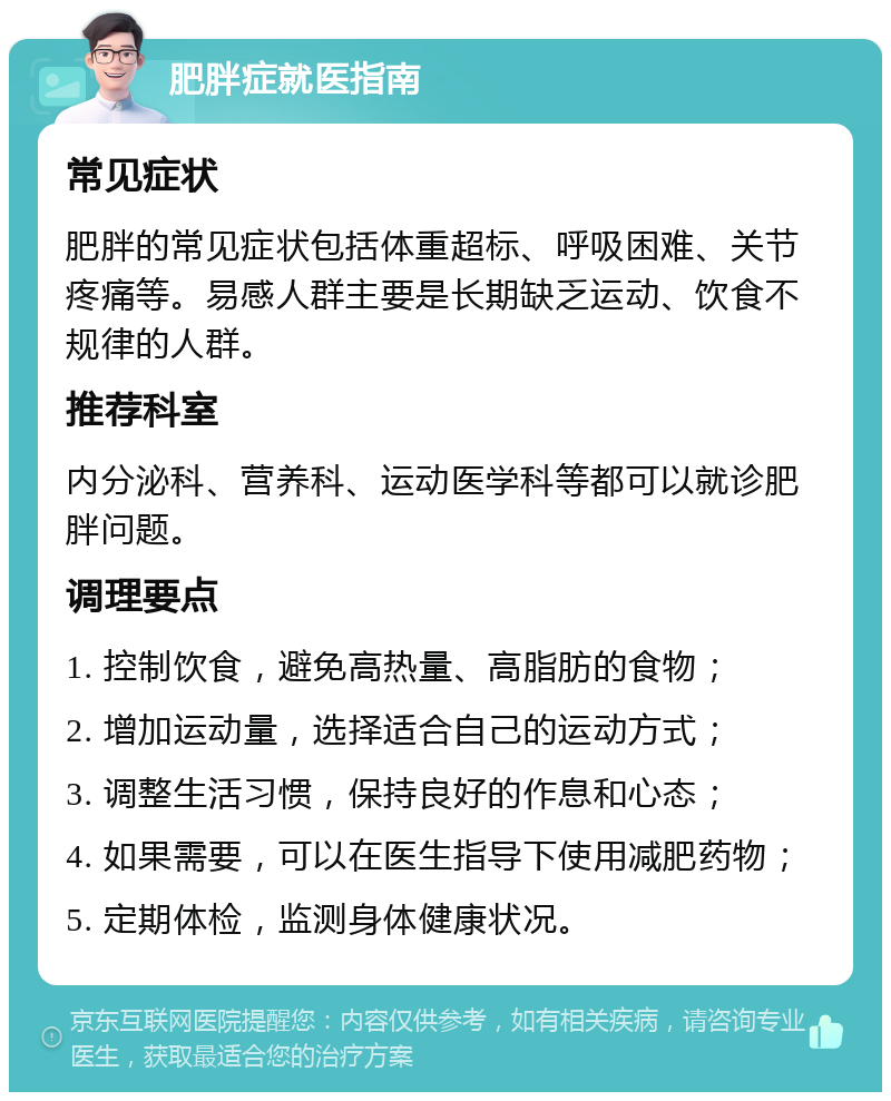 肥胖症就医指南 常见症状 肥胖的常见症状包括体重超标、呼吸困难、关节疼痛等。易感人群主要是长期缺乏运动、饮食不规律的人群。 推荐科室 内分泌科、营养科、运动医学科等都可以就诊肥胖问题。 调理要点 1. 控制饮食，避免高热量、高脂肪的食物； 2. 增加运动量，选择适合自己的运动方式； 3. 调整生活习惯，保持良好的作息和心态； 4. 如果需要，可以在医生指导下使用减肥药物； 5. 定期体检，监测身体健康状况。